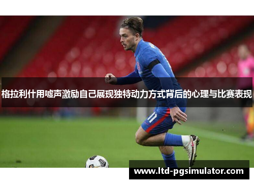 格拉利什用嘘声激励自己展现独特动力方式背后的心理与比赛表现