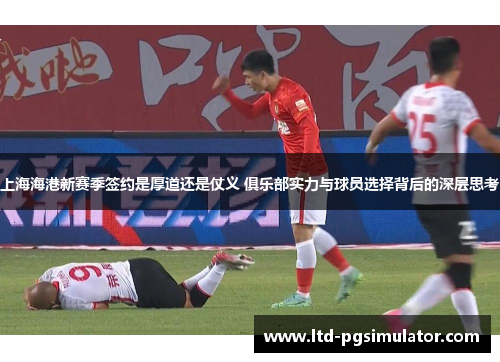 上海海港新赛季签约是厚道还是仗义 俱乐部实力与球员选择背后的深层思考