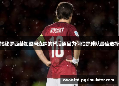 揭秘罗西基加盟阿森纳的背后原因为何他是球队最佳选择
